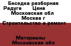 Беседка разборная «Радуга»   › Цена ­ 21 000 - Московская обл., Москва г. Строительство и ремонт » Материалы   . Московская обл.